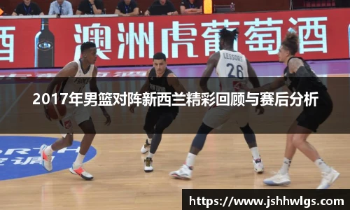 2017年男篮对阵新西兰精彩回顾与赛后分析