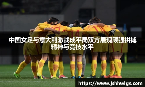 中国女足与意大利激战成平局双方展现顽强拼搏精神与竞技水平