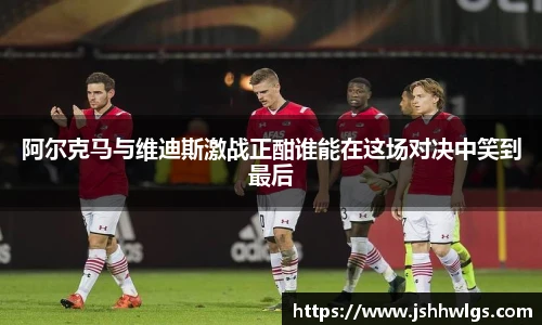 阿尔克马与维迪斯激战正酣谁能在这场对决中笑到最后