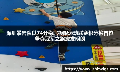 深圳攀岩队以74分稳居极限运动联赛积分榜首位争夺冠军之路愈发明朗